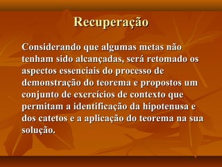 RecuperaçãoRecuperação
Considerando que algumas metas nãoConsiderando que algumas metas não
tenham sido alcançadas, será retomado ostenham sido alcançadas, será retomado os
aspectos essenciais do processo deaspectos essenciais do processo de
demonstração do teorema e propostos umdemonstração do teorema e propostos um
conjunto de exercícios de contexto queconjunto de exercícios de contexto que
permitam a identificação da hipotenusa epermitam a identificação da hipotenusa e
dos catetos e a aplicação do teorema na suados catetos e a aplicação do teorema na sua
solução.solução.
 