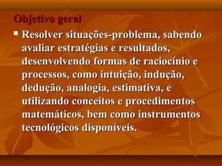 Objetivo geralObjetivo geral
 Resolver situações-problema, sabendoResolver situações-problema, sabendo
avaliar estratégias e resultados,avaliar estratégias e resultados,
desenvolvendo formas de raciocínio edesenvolvendo formas de raciocínio e
processos, como intuição, indução,processos, como intuição, indução,
dedução, analogia, estimativa, ededução, analogia, estimativa, e
utilizando conceitos e procedimentosutilizando conceitos e procedimentos
matemáticos, bem como instrumentosmatemáticos, bem como instrumentos
tecnológicos disponíveis.tecnológicos disponíveis.
 