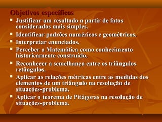 Objetivos específicosObjetivos específicos
 Justificar um resultado a partir de fatosJustificar um resultado a partir de fatos
considerados mais simples.considerados mais simples.
 Identificar padrões numéricos e geométricos.Identificar padrões numéricos e geométricos.
 Interpretar enunciados.Interpretar enunciados.
 Perceber a Matemática como conhecimentoPerceber a Matemática como conhecimento
historicamente construído.historicamente construído.
 Reconhecer a semelhança entre os triângulosReconhecer a semelhança entre os triângulos
retângulos.retângulos.
 Aplicar as relações métricas entre as medidas dosAplicar as relações métricas entre as medidas dos
elementos de um triângulo na resolução deelementos de um triângulo na resolução de
situações-problema.situações-problema.
 Aplicar o teorema de Pitágoras na resolução deAplicar o teorema de Pitágoras na resolução de
situações-problema.situações-problema.
 