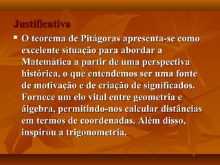 JustificativaJustificativa
 O teorema de Pitágoras apresenta-se comoO teorema de Pitágoras apresenta-se como
excelente situação para abordar aexcelente situação para abordar a
Matemática a partir de uma perspectivaMatemática a partir de uma perspectiva
histórica, o que entendemos ser uma fontehistórica, o que entendemos ser uma fonte
de motivação e de criação de significados.de motivação e de criação de significados.
Fornece um elo vital entre geometria eFornece um elo vital entre geometria e
álgebra, permitindo-nos calcular distânciasálgebra, permitindo-nos calcular distâncias
em termos de coordenadas. Além disso,em termos de coordenadas. Além disso,
inspirou a trigonometria.inspirou a trigonometria.
 
