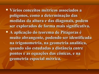  Vários conceitos métricos associados aVários conceitos métricos associados a
polígonos, como a determinação daspolígonos, como a determinação das
medidas da altura e das diagonais, podemmedidas da altura e das diagonais, podem
ser explorados de forma mais significativa.ser explorados de forma mais significativa.
 A aplicação do teorema de Pitágoras éA aplicação do teorema de Pitágoras é
muito abrangente, podendo ser identificadamuito abrangente, podendo ser identificada
na trigonometria, na geometria analítica,na trigonometria, na geometria analítica,
quando são estudadas a distância entrequando são estudadas a distância entre
pontos e as equações das cônicas, e napontos e as equações das cônicas, e na
geometria espacial métrica.geometria espacial métrica.
 