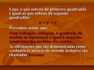 Logo, o que sobrou do primeiro quadradãoLogo, o que sobrou do primeiro quadradão
é igual ao que sobrou do segundoé igual ao que sobrou do segundo
quadradão:quadradão:
aa22
= b= b22
+ c+ c22
Provamos assim, que:Provamos assim, que:
Num triângulo retângulo, o quadrado daNum triângulo retângulo, o quadrado da
medida da hipotenusa é igual à soma dosmedida da hipotenusa é igual à soma dos
quadrados das medidas dos catetos.quadrados das medidas dos catetos.
As afirmações que são demonstradas comoAs afirmações que são demonstradas como
verdadeiras através do método dedutivo sãoverdadeiras através do método dedutivo são
chamadaschamadas teoremasteoremas..
 