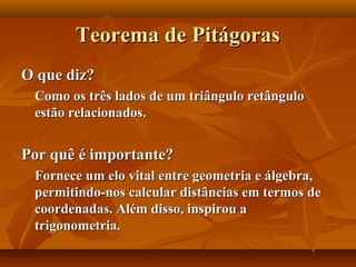 Teorema de PitágorasTeorema de Pitágoras
O que diz?O que diz?
Como os três lados de um triângulo retânguloComo os três lados de um triângulo retângulo
estão relacionados.estão relacionados.
Por quê é importante?Por quê é importante?
Fornece um elo vital entre geometria e álgebra,Fornece um elo vital entre geometria e álgebra,
permitindo-nos calcular distâncias em termos depermitindo-nos calcular distâncias em termos de
coordenadas. Além disso, inspirou acoordenadas. Além disso, inspirou a
trigonometria.trigonometria.
 