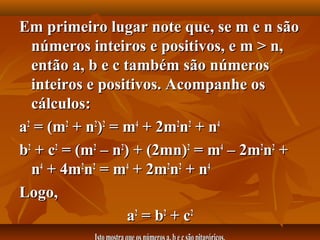 Em primeiro lugar note que, se m e n sãoEm primeiro lugar note que, se m e n são
números inteiros e positivos, e m > n,números inteiros e positivos, e m > n,
então a, b e c também são númerosentão a, b e c também são números
inteiros e positivos. Acompanhe osinteiros e positivos. Acompanhe os
cálculos:cálculos:
aa22
= (m= (m22
+ n+ n22
))22
= m= m44
+ 2m+ 2m22
nn22
+ n+ n44
bb22
+ c+ c22
= (m= (m22
– n– n22
) + (2mn)) + (2mn)22
= m= m44
– 2m– 2m22
nn22
++
nn44
+ 4m+ 4m22
nn22
= m= m44
+ 2m+ 2m22
nn22
+ n+ n44
Logo,Logo,
aa22
= b= b22
+ c+ c22
 