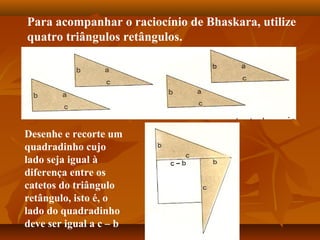 Para acompanhar o raciocínio de Bhaskara, utilize
quatro triângulos retângulos.
Desenhe e recorte um
quadradinho cujo
lado seja igual à
diferença entre os
catetos do triângulo
retângulo, isto é, o
lado do quadradinho
deve ser igual a c – b
 