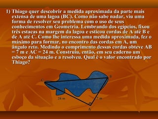 1) Thiago quer descobrir a medida aproximada da parte mais1) Thiago quer descobrir a medida aproximada da parte mais
extensa de uma lagoa (BC). Como não sabe nadar, viu umaextensa de uma lagoa (BC). Como não sabe nadar, viu uma
forma de resolver seu problema com o uso de seusforma de resolver seu problema com o uso de seus
conhecimentos em Geometria. Lembrando dos egípcios, fixouconhecimentos em Geometria. Lembrando dos egípcios, fixou
três estacas na margem da lagoa e esticou cordas de A até B etrês estacas na margem da lagoa e esticou cordas de A até B e
de A até C. Como lhe interessa uma medida aproximada, fez ode A até C. Como lhe interessa uma medida aproximada, fez o
máximo para formar, no encontro das cordas em A, ummáximo para formar, no encontro das cordas em A, um
ângulo reto. Medindo o comprimento dessas cordas obteve ABângulo reto. Medindo o comprimento dessas cordas obteve AB
= 7 m e AC = 24 m. Construiu, então, em seu caderno um= 7 m e AC = 24 m. Construiu, então, em seu caderno um
esboço da situação e a resolveu. Qual é o valor encontrado poresboço da situação e a resolveu. Qual é o valor encontrado por
Thiago?Thiago?
 