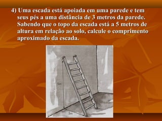 4) Uma escada está apoiada em uma parede e tem4) Uma escada está apoiada em uma parede e tem
seus pés a uma distância de 3 metros da parede.seus pés a uma distância de 3 metros da parede.
Sabendo que o topo da escada está a 5 metros deSabendo que o topo da escada está a 5 metros de
altura em relação ao solo, calcule o comprimentoaltura em relação ao solo, calcule o comprimento
aproximado da escada.aproximado da escada.
 
