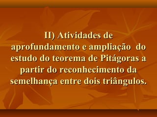 II) Atividades deII) Atividades de
aprofundamento e ampliação doaprofundamento e ampliação do
estudo do teorema de Pitágoras aestudo do teorema de Pitágoras a
partir do reconhecimento dapartir do reconhecimento da
semelhança entre dois triângulos.semelhança entre dois triângulos.
 