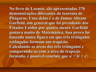 No livro de Loomis, são apresentadas 370No livro de Loomis, são apresentadas 370
demonstrações diferentes do teorema dedemonstrações diferentes do teorema de
Pitágoras. Uma delas é a de James AbramPitágoras. Uma delas é a de James Abram
Garfield, um general que foi presidente dosGarfield, um general que foi presidente dos
Estados Unidos por quatro meses. GarfieldEstados Unidos por quatro meses. Garfield
gostava muito de Matemática. Sua prova foigostava muito de Matemática. Sua prova foi
baseada numa figura em que três triângulosbaseada numa figura em que três triângulos
retângulos formam um trapézio.retângulos formam um trapézio.
Calculando as áreas dos três triângulos eCalculando as áreas dos três triângulos e
comparando-as com a área do trapéziocomparando-as com a área do trapézio
formado, é possível concluir que aformado, é possível concluir que a22
= b= b22
+ c+ c22
..
 