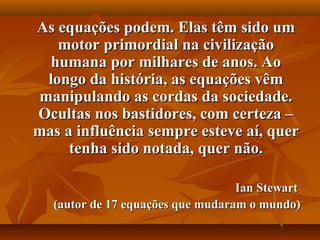 As equações podem. Elas têm sido umAs equações podem. Elas têm sido um
motor primordial na civilizaçãomotor primordial na civilização
humana por milhares de anos. Aohumana por milhares de anos. Ao
longo da história, as equações vêmlongo da história, as equações vêm
manipulando as cordas da sociedade.manipulando as cordas da sociedade.
Ocultas nos bastidores, com certeza –Ocultas nos bastidores, com certeza –
mas a influência sempre esteve aí, quermas a influência sempre esteve aí, quer
tenha sido notada, quer não.tenha sido notada, quer não.
Ian StewartIan Stewart
(autor de 17 equações que mudaram o mundo)(autor de 17 equações que mudaram o mundo)
 