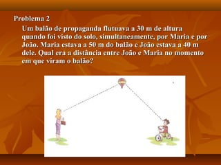 Problema 2Problema 2
Um balão de propaganda flutuava a 30 m de alturaUm balão de propaganda flutuava a 30 m de altura
quando foi visto do solo, simultaneamente, por Maria e porquando foi visto do solo, simultaneamente, por Maria e por
João. Maria estava a 50 m do balão e João estava a 40 mJoão. Maria estava a 50 m do balão e João estava a 40 m
dele. Qual era a distância entre João e Maria no momentodele. Qual era a distância entre João e Maria no momento
em que viram o balão?em que viram o balão?
 