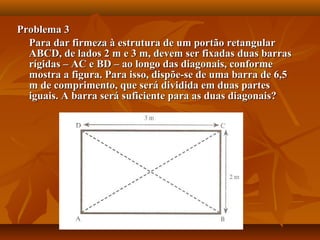Problema 3Problema 3
Para dar firmeza à estrutura de um portão retangularPara dar firmeza à estrutura de um portão retangular
ABCD, de lados 2 m e 3 m, devem ser fixadas duas barrasABCD, de lados 2 m e 3 m, devem ser fixadas duas barras
rígidas – AC e BD – ao longo das diagonais, conformerígidas – AC e BD – ao longo das diagonais, conforme
mostra a figura. Para isso, dispõe-se de uma barra de 6,5mostra a figura. Para isso, dispõe-se de uma barra de 6,5
m de comprimento, que será dividida em duas partesm de comprimento, que será dividida em duas partes
iguais. A barra será suficiente para as duas diagonais?iguais. A barra será suficiente para as duas diagonais?
 