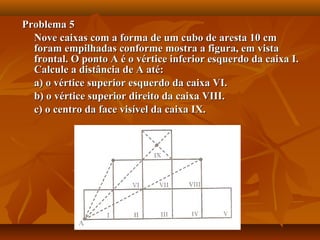 Problema 5Problema 5
Nove caixas com a forma de um cubo de aresta 10 cmNove caixas com a forma de um cubo de aresta 10 cm
foram empilhadas conforme mostra a figura, em vistaforam empilhadas conforme mostra a figura, em vista
frontal. O ponto A é o vértice inferior esquerdo da caixa I.frontal. O ponto A é o vértice inferior esquerdo da caixa I.
Calcule a distância de A até:Calcule a distância de A até:
a) o vértice superior esquerdo da caixa VI.a) o vértice superior esquerdo da caixa VI.
b) o vértice superior direito da caixa VIII.b) o vértice superior direito da caixa VIII.
c) o centro da face visível da caixa IX.c) o centro da face visível da caixa IX.
 