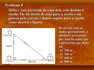 Problema 8Problema 8
Hélio e Ana partiram da casa dela com destino àHélio e Ana partiram da casa dela com destino à
escola. Ele foi direto de casa para a escola e elaescola. Ele foi direto de casa para a escola e ela
passou pelo correio e depois seguiu para a escola,passou pelo correio e depois seguiu para a escola,
como mostra a figura.como mostra a figura.
De acordo com osDe acordo com os
dados apresentados, adados apresentados, a
distância percorridadistância percorrida
por Ana foi maior quepor Ana foi maior que
a percorrida por Hélioa percorrida por Hélio
emem
a)a) 200 m200 m
b)b) 300 m300 m
c)c) 600 m600 m
d)d) 800 m800 m
 