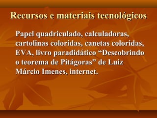 Recursos e materiais tecnológicosRecursos e materiais tecnológicos
Papel quadriculado, calculadoras,Papel quadriculado, calculadoras,
cartolinas coloridas, canetas coloridas,cartolinas coloridas, canetas coloridas,
EVA, livro paradidático “DescobrindoEVA, livro paradidático “Descobrindo
o teorema de Pitágoras” de Luizo teorema de Pitágoras” de Luiz
Márcio Imenes, internet.Márcio Imenes, internet.
 
