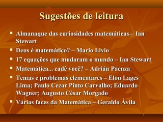 Sugestões de leituraSugestões de leitura
 Almanaque das curiosidades matemáticas – IanAlmanaque das curiosidades matemáticas – Ian
StewartStewart
 Deus é matemático? – Mario LivioDeus é matemático? – Mario Livio
 17 equações que mudaram o mundo – Ian Stewart17 equações que mudaram o mundo – Ian Stewart
 Matemática... cadê você? – Adrián PaenzaMatemática... cadê você? – Adrián Paenza
 Temas e problemas elementares – Elon LagesTemas e problemas elementares – Elon Lages
Lima; Paulo Cezar Pinto Carvalho; EduardoLima; Paulo Cezar Pinto Carvalho; Eduardo
Wagner; Augusto César MorgadoWagner; Augusto César Morgado
 Várias faces da Matemática – Geraldo ÁvilaVárias faces da Matemática – Geraldo Ávila
 