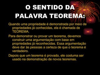 O SENTIDO DA PALAVRA TEOREMA: Quando uma propriedade é demonstrada por meio de propriedades já conhecidas, ela é chamada de TEOREMA. Para demonstrar ou provar um teorema, devemos construir uma argumentação com base em propriedades já reconhecidas. Essa argumentação deve dar às pessoas a certeza de que o teorema é verdadeiro. Depois que um teorema é provado, ele costuma ser usado na demonstração de novos teoremas. 