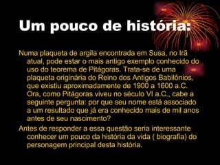 Um pouco de história: Numa plaqueta de argila encontrada em Susa, no Irã atual, pode estar o mais antigo exemplo conhecido do uso do teorema de Pitágoras. Trata-se de uma plaqueta originária do Reino dos Antigos Babilônios, que existiu aproximadamente de 1900 a 1600 a.C. Ora, como Pitágoras viveu no século VI a.C., cabe a seguinte pergunta: por que seu nome está associado a um resultado que já era conhecido mais de mil anos antes de seu nascimento? Antes de responder a essa questão seria interessante conhecer um pouco da história da vida ( biografia) do personagem principal desta história. 