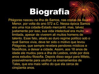 Biografia Pitágoras nasceu na ilha de Samos, nas costas da Ásia Menor, por volta do ano 572 a.C. Nessa época Samos era uma rica cidade-Estado mercantil, mas, talvez justamente por isso, sua vida intelectual era muito limitada, apesar de viverem ali muitos homens de talento. Esse fato, aliado ao duro regime político sob o qual Samos vivia, deve ter sido o motivo que levou Pitágoras, que sempre revelara pendores místicos e filosóficos, a deixar a cidade. Assim, aos 18 anos de idade ele mudou para a ilha de Lesbos, onde por dois anos estudou filosofia. Depois disso segui para Mileto, possivelmente para usufruir os ensinamentos de Tales, que era mais velho do que ela cerca de cinqüenta anos. 