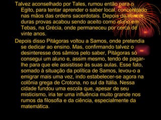 Talvez aconselhado por Tales, rumou então para o Egito, para tentar aprender o saber local, concentrado nas mãos das ordens sacerdotais. Depois de vencer duras provas acabou sendo aceito como aluno em Tebas, na Grécia, onde permaneceu por cerca de vinte anos. Depois disso Pitágoras voltou a Samos, onde pretendia se dedicar ao ensino. Mas, confirmando talvez o desinteresse dos sâmios pelo saber, Pitágoras só consegui um aluno e, assim mesmo, tendo de pagar-lhe para que ele assistisse às suas aulas. Esse fato, somado à situação da política de Samos, levou-o a emigrar mais uma vez, indo estabelecer-se agora na colônia grega de Crotona, no sul da Itália. Nessa cidade fundou uma escola que, apesar de seu misticismo, iria ter uma influência muito grande nos rumos da filosofia e da ciência, especialmente da matemática. 
