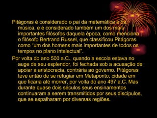 Pitágoras é considerado o pai da matemática e da música, e é considerado também um dos mais importantes filósofos daquela época, como menciona o filósofo Bertrand Russel, que classificou Pitágoras como “um dos homens mais importantes de todos os tempos no plano intelectual”. Por volta do ano 500 a.C., quando a escola estava no auge de seu esplendor, foi fechada sob a acusação de apoiar a aristocracia, contrária ao governo. Pitágoras teve então de se refugiar em Metaponto, cidade em que ficaria até morrer, por volta do ano 497 a.C. Mas durante quase dois séculos seus ensinamentos continuaram a serem transmitidos por seus discípulos, que se espalharam por diversas regiões. 