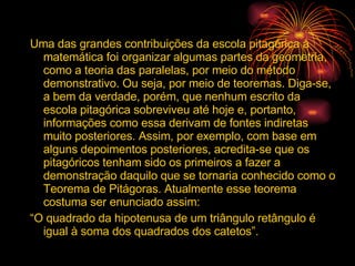 Uma das grandes contribuições da escola pitagórica à matemática foi organizar algumas partes da geometria, como a teoria das paralelas, por meio do método demonstrativo. Ou seja, por meio de teoremas. Diga-se, a bem da verdade, porém, que nenhum escrito da escola pitagórica sobreviveu até hoje e, portanto, informações como essa derivam de fontes indiretas muito posteriores. Assim, por exemplo, com base em alguns depoimentos posteriores, acredita-se que os pitagóricos tenham sido os primeiros a fazer a demonstração daquilo que se tornaria conhecido como o Teorema de Pitágoras. Atualmente esse teorema costuma ser enunciado assim: “ O quadrado da hipotenusa de um triângulo retângulo é igual à soma dos quadrados dos catetos”. 