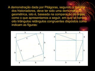 A demonstração dada por Pitágoras, segundo a maioria dos historiadores, deve ter sido uma demonstração geométrica, isto é, baseada na comparação de áreas, como o que apresentamos a seguir, em que se tomam  oito triângulos retângulos congruentes dispostos como indicam as figuras: 