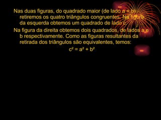 Nas duas figuras, do quadrado maior (de lado a + b) retiremos os quatro triângulos congruentes. Na figura da esquerda obtemos um quadrado de lado c. Na figura da direita obtemos dois quadrados, de lados a e b respectivamente. Como as figuras resultantes da retirada dos triângulos são equivalentes, temos: c² = a² + b² 