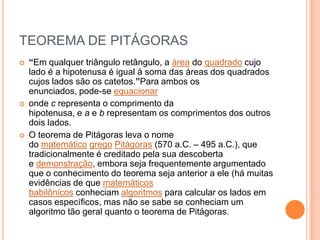 TEOREMA DE PITÁGORAS
   “Em qualquer triângulo retângulo, a área do quadrado cujo
    lado é a hipotenusa é igual à soma das áreas dos quadrados
    cujos lados são os catetos.”Para ambos os
    enunciados, pode-se equacionar
   onde c representa o comprimento da
    hipotenusa, e a e b representam os comprimentos dos outros
    dois lados.
   O teorema de Pitágoras leva o nome
    do matemático grego Pitágoras (570 a.C. – 495 a.C.), que
    tradicionalmente é creditado pela sua descoberta
    e demonstração, embora seja frequentemente argumentado
    que o conhecimento do teorema seja anterior a ele (há muitas
    evidências de que matemáticos
    babilônicos conheciam algoritmos para calcular os lados em
    casos específicos, mas não se sabe se conheciam um
    algoritmo tão geral quanto o teorema de Pitágoras.
 