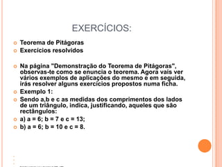 EXERCÍCIOS:
   Teorema de Pitágoras
   Exercícios resolvidos

   Na página "Demonstração do Teorema de Pitágoras",
    observas-te como se enuncia o teorema. Agora vais ver
    vários exemplos de aplicações do mesmo e em seguida,
    irás resolver alguns exercícios propostos numa ficha.
   Exemplo 1:
   Sendo a,b e c as medidas dos comprimentos dos lados
    de um triângulo, indica, justificando, aqueles que são
    rectângulos:
   a) a = 6; b = 7 e c = 13;
   b) a = 6; b = 10 e c = 8.








 