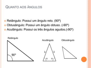 QUANTO AOS ÂNGULOS


 Retângulo: Possui um ângulo reto. (90º)
 Obtusângulo: Possui um ângulo obtuso. (›90º)

 Acutângulo: Possui os três ângulos agudos.(‹90º)


    Retângulo
                           Acutângulo    Obtusângulo
 