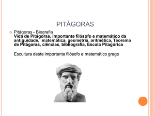 PITÁGORAS
   Pitágoras - Biografia
    Vida de Pitágoras, importante filósofo e matemático da
    antiguidade, matemática, geometria, aritmética, Teorema
    de Pitágoras, ciências, bibliografia, Escola Pitagórica

    Escultura deste importante filósofo e matemático grego
 