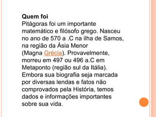Quem foi
Pitágoras foi um importante
matemático e filósofo grego. Nasceu
no ano de 570 a .C na ilha de Samos,
na região da Ásia Menor
(Magna Grécia). Provavelmente,
morreu em 497 ou 496 a.C em
Metaponto (região sul da Itália).
Embora sua biografia seja marcada
por diversas lendas e fatos não
comprovados pela História, temos
dados e informações importantes
sobre sua vida.
 