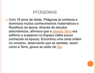 PITÁGORAS
   Com 18 anos de idade, Pitágoras já conhecia e
    dominava muitos conhecimentos matemáticos e
    filosóficos da época. Através de estudos
    astronômicos, afirmava que o planeta Terra era
    esférico e suspenso no Espaço (idéia pouco
    conhecida na época). Encontrou uma certa ordem
    no universo, observando que as estrelas, assim
    como a Terra, girava ao redor do Sol.
 