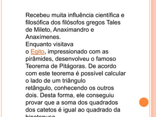 Recebeu muita influência científica e
filosófica dos filósofos gregos Tales
de Mileto, Anaximandro e
Anaxímenes.
Enquanto visitava
o Egito, impressionado com as
pirâmides, desenvolveu o famoso
Teorema de Pitágoras. De acordo
com este teorema é possível calcular
o lado de um triângulo
retângulo, conhecendo os outros
dois. Desta forma, ele conseguiu
provar que a soma dos quadrados
dos catetos é igual ao quadrado da
 