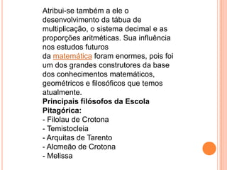 Atribui-se também a ele o
desenvolvimento da tábua de
multiplicação, o sistema decimal e as
proporções aritméticas. Sua influência
nos estudos futuros
da matemática foram enormes, pois foi
um dos grandes construtores da base
dos conhecimentos matemáticos,
geométricos e filosóficos que temos
atualmente.
Principais filósofos da Escola
Pitagórica:
- Filolau de Crotona
- Temistocleia
- Arquitas de Tarento
- Alcmeão de Crotona
- Melissa
 