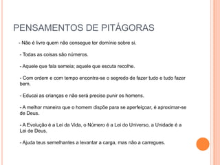 PENSAMENTOS DE PITÁGORAS
- Não é livre quem não consegue ter domínio sobre si.

 - Todas as coisas são números.

 - Aquele que fala semeia; aquele que escuta recolhe.

 - Com ordem e com tempo encontra-se o segredo de fazer tudo e tudo fazer
 bem.

 - Educai as crianças e não será preciso punir os homens.

 - A melhor maneira que o homem dispõe para se aperfeiçoar, é aproximar-se
 de Deus.

 - A Evolução é a Lei da Vida, o Número é a Lei do Universo, a Unidade é a
 Lei de Deus.

 - Ajuda teus semelhantes a levantar a carga, mas não a carregues.
 