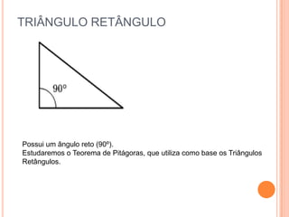 TRIÂNGULO RETÂNGULO




Possui um ângulo reto (90º).
Estudaremos o Teorema de Pitágoras, que utiliza como base os Triângulos
Retângulos.
 