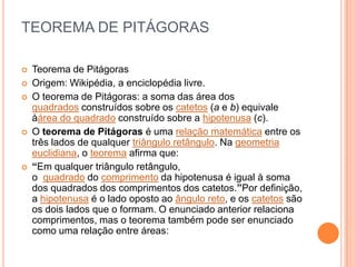 TEOREMA DE PITÁGORAS

   Teorema de Pitágoras
   Origem: Wikipédia, a enciclopédia livre.
   O teorema de Pitágoras: a soma das área dos
    quadrados construídos sobre os catetos (a e b) equivale
    àárea do quadrado construído sobre a hipotenusa (c).
   O teorema de Pitágoras é uma relação matemática entre os
    três lados de qualquer triângulo retângulo. Na geometria
    euclidiana, o teorema afirma que:
   “Em qualquer triângulo retângulo,
    o quadrado do comprimento da hipotenusa é igual à soma
    dos quadrados dos comprimentos dos catetos.”Por definição,
    a hipotenusa é o lado oposto ao ângulo reto, e os catetos são
    os dois lados que o formam. O enunciado anterior relaciona
    comprimentos, mas o teorema também pode ser enunciado
    como uma relação entre áreas:
 