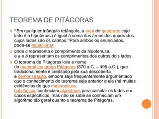TEOREMA DE PITÁGORAS
   “Em qualquer triângulo retângulo, a área do quadrado cujo
    lado é a hipotenusa é igual à soma das áreas dos quadrados
    cujos lados são os catetos.”Para ambos os enunciados,
    pode-se equacionar
   onde c representa o comprimento da hipotenusa,
    e a e b representam os comprimentos dos outros dois lados.
   O teorema de Pitágoras leva o nome
    do matemático grego Pitágoras (570 a.C. – 495 a.C.), que
    tradicionalmente é creditado pela sua descoberta
    e demonstração, embora seja frequentemente argumentado
    que o conhecimento do teorema seja anterior a ele (há muitas
    evidências de que matemáticos
    babilônicos conheciam algoritmos para calcular os lados em
    casos específicos, mas não se sabe se conheciam um
    algoritmo tão geral quanto o teorema de Pitágoras.
 