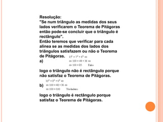 Resolução:
"Se num triângulo as medidas dos seus
lados verificarem o Teorema de Pitágoras
então pode-se concluir que o triângulo é
rectângulo".
Então teremos que verificar para cada
alínea se as medidas dos lados dos
triângulos satisfazem ou não o Teorema
de Pitágoras.
a)

logo o triângulo não é rectângulo porque
não satisfaz o Teorema de Pitágoras.

b)

logo o triângulo é rectângulo porque
satisfaz o Teorema de Pitágoras.
 