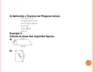 b) Aplicando o Teorema de Pitágoras temos:




Exemplo 3:
Calcule as áreas das seguintes figuras.
a)



b)
 