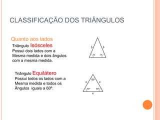 CLASSIFICAÇÃO DOS TRIÂNGULOS

Quanto aos lados
Triângulo Isósceles
Possui dois lados com a
Mesma medida e dois ângulos
com a mesma medida.


 Triângulo Equilátero
 Possui todos os lados com a
 Mesma medida e todos os
 Ângulos iguais a 60º.
 