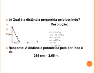  b) Qual é a distância percorrida pelo berlinde?
                             Resolução:







   Resposta: A distância percorrida pelo berlinde é
    de:
                    265 cm = 2,65 m.
 