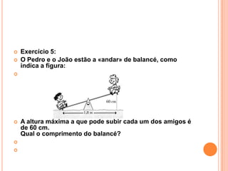    Exercício 5:
   O Pedro e o João estão a «andar» de balancé, como
    indica a figura:





   A altura máxima a que pode subir cada um dos amigos é
    de 60 cm.
    Qual o comprimento do balancé?


 