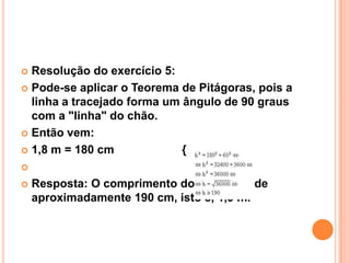  Resolução do exercício 5:
 Pode-se aplicar o Teorema de Pitágoras, pois a
  linha a tracejado forma um ângulo de 90 graus
  com a "linha" do chão.
 Então vem:

 1,8 m = 180 cm             {


   Resposta: O comprimento do balancé é de
    aproximadamente 190 cm, isto é, 1,9 m.
 