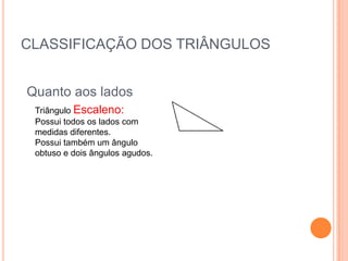CLASSIFICAÇÃO DOS TRIÂNGULOS


Quanto aos lados
 Triângulo Escaleno:
 Possui todos os lados com
 medidas diferentes.
 Possui também um ângulo
 obtuso e dois ângulos agudos.
 