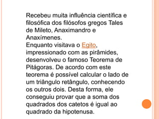 Recebeu muita influência científica e
filosófica dos filósofos gregos Tales
de Mileto, Anaximandro e
Anaxímenes.
Enquanto visitava o Egito,
impressionado com as pirâmides,
desenvolveu o famoso Teorema de
Pitágoras. De acordo com este
teorema é possível calcular o lado de
um triângulo retângulo, conhecendo
os outros dois. Desta forma, ele
conseguiu provar que a soma dos
quadrados dos catetos é igual ao
quadrado da hipotenusa.
 