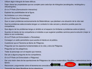  Utilizar algún triángulo de base oblicua.
 Dejar claras las propiedades que se cumplen para cada tipo de triángulos (acutángulos, rectángulos y
obtusángulos).
 En la 3ª Parte (Demostración interactiva):
 Explotar las posibilidades de la figura.
 No limitarse a un único triángulo
 En la 4ª Parte (los Problemas):
 Que no sean problemas exclusivamente de Matemáticas: que planteen una situación de la vida real.
 Que los problemas seleccionados tengan un contexto lo más cercano y atractivo posible para los
compañeros.
 Que alguno de los problemas tenga un ámbito en el espacio (no limitarse a problemas sobre el plano).
 Suscitar el interés de los compañeros e invitarles a que sugieran posibles caminos para la solución (mejor si
éstos no son evidentes)
 En la 5ª Parte (el Entrevistador o Periodista):
 Conseguir un estilo periodístico que suscite el interés en el público.
 Cuestionar que el Teorema se llame de Pitágoras.
 Preguntar por los aspectos fundamentales en la vida y obra de Pitágoras.
 Preguntar por los pitagóricos.
 Tratar al personaje con el respeto que merece.
 Dar pie a alguna pregunta de los compañeros.
 En la 5ª Parte (el Entrevistado o Pitágoras):
 Dar una visión clara de las aportaciones de Pitágoras a la cultura (matemática, filosófica y astronómica) de la
época.
 Reconocer y argumentar cómo el teorema era conocida antes de la época de Pitágoras.Atrás SiguienteMenú
 