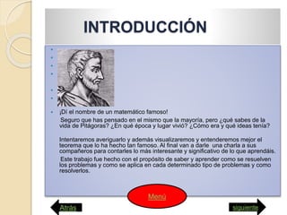 INTRODUCCIÓN






 ¡Dí el nombre de un matemático famoso!
Seguro que has pensado en el mismo que la mayoría, pero ¿qué sabes de la
vida de Pitágoras? ¿En qué época y lugar vivió? ¿Cómo era y qué ideas tenía?
Intentaremos averiguarlo y además visualizaremos y entenderemos mejor el
teorema que lo ha hecho tan famoso. Al final van a darle una charla a sus
compañeros para contarles lo más interesante y significativo de lo que aprendáis.
Este trabajo fue hecho con el propósito de saber y aprender como se resuelven
los problemas y como se aplica en cada determinado tipo de problemas y como
resolverlos.
Atrás siguiente
Menú
 